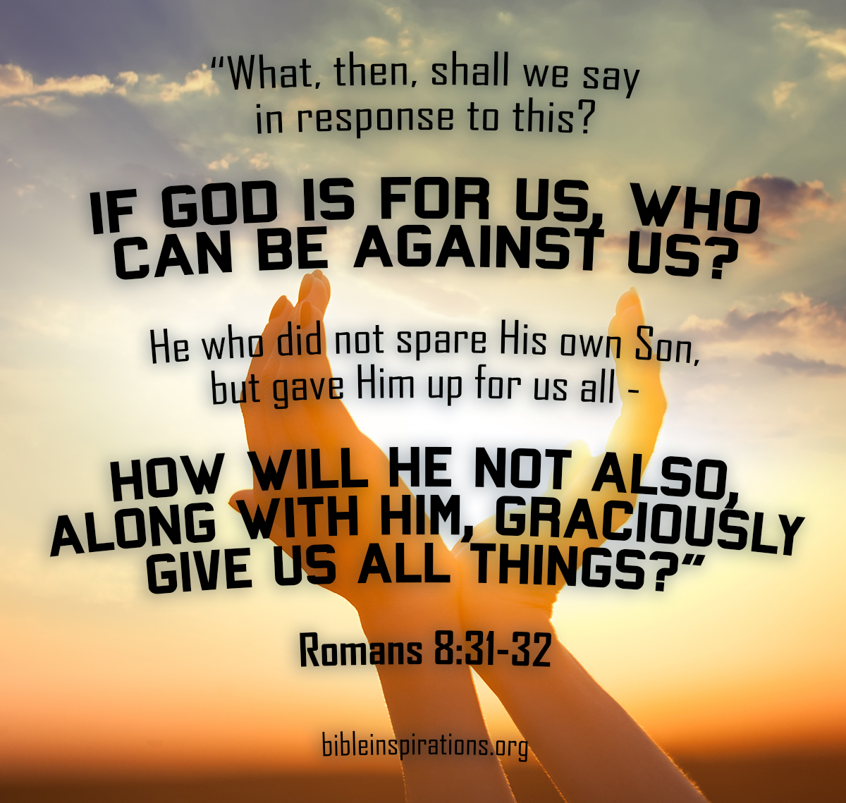 What, then, shall we say in response to this? If God is for us, who can be against us? He who did not spare his own Son, but gave him up for us all — how will he not also, along with him, graciously give us all things? — Romans 8:31-32