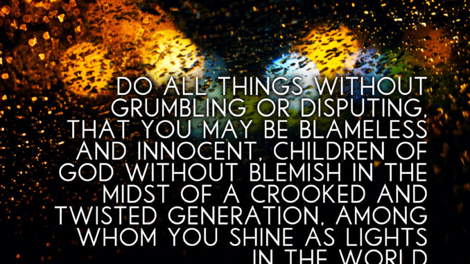 Do all things without grumbling or disputing, that you may be blameless and innocent, children of God without blemish in the midst of a crooked and twisted generation, among whom you shine as lights in the world - Philippians 2:14-15