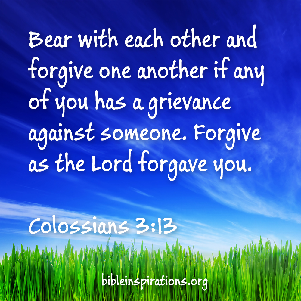 Bear with each other and forgive one another if any of you has a grievance against someone. Forgive as the Lord forgave you. - Colossians 3:13