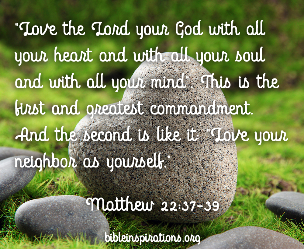 You shall love the Lord your God with all your heart and with all your soul and with all your mind. This is the great and first commandment. And a second is like it: You shall love your neighbor as yourself. - Matthew 22:37-39