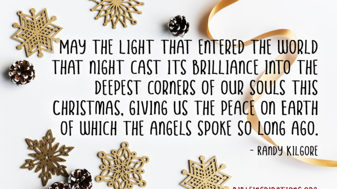 May the Light that entered the world that night cast its brilliance into the deepest corners of our souls this Christmas, giving us the peace on Earth of which the angels spoke so long ago. - Randy Kilgore