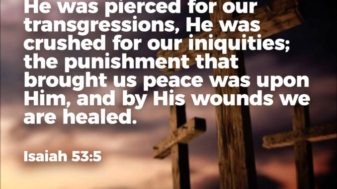 He was pierced for our transgressions, He was crushed for our iniquities; the punishment that brought us peace was upon Him, and by His wounds we are healed. Isaiah 53:5