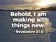 And he who was seated on the throne said, Behold, I am making all things new. Also he said, Write this down, for these words are trustworthy and true. - Revelation 21:5